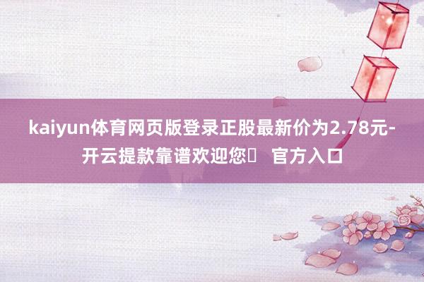 kaiyun体育网页版登录正股最新价为2.78元-开云提款靠谱欢迎您✅ 官方入口