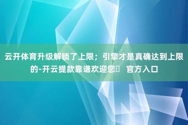 云开体育升级解锁了上限；引擎才是真确达到上限的-开云提款靠谱欢迎您✅ 官方入口
