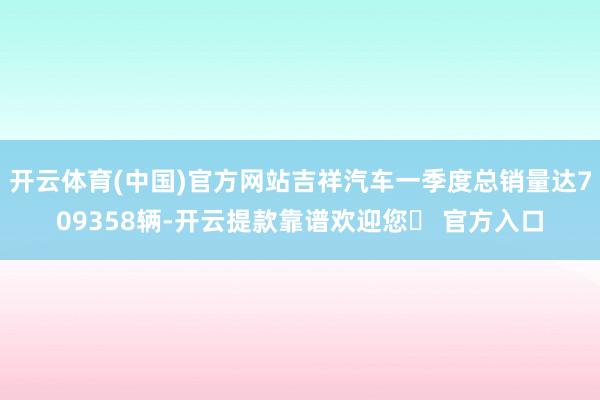 开云体育(中国)官方网站吉祥汽车一季度总销量达709358辆-开云提款靠谱欢迎您✅ 官方入口