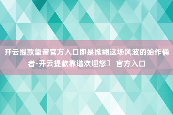 开云提款靠谱官方入口即是掀翻这场风波的始作俑者-开云提款靠谱欢迎您✅ 官方入口