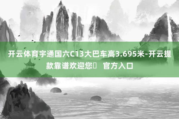 开云体育宇通国六C13大巴车高3.695米-开云提款靠谱欢迎您✅ 官方入口