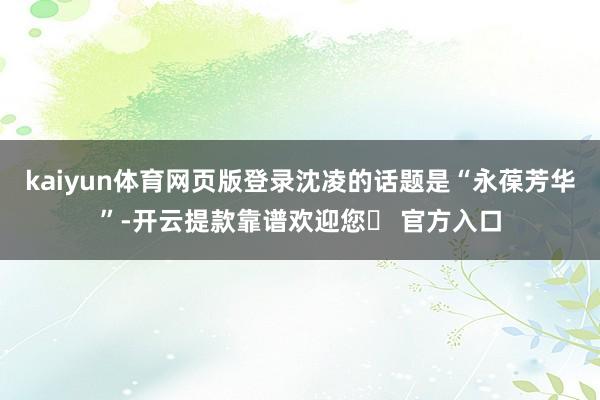 kaiyun体育网页版登录沈凌的话题是“永葆芳华”-开云提款靠谱欢迎您✅ 官方入口