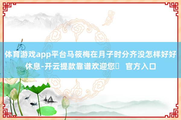 体育游戏app平台马筱梅在月子时分齐没怎样好好休息-开云提款靠谱欢迎您✅ 官方入口