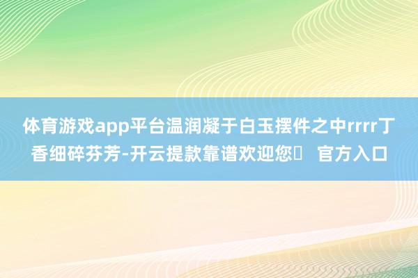 体育游戏app平台温润凝于白玉摆件之中rrrr丁香细碎芬芳-开云提款靠谱欢迎您✅ 官方入口