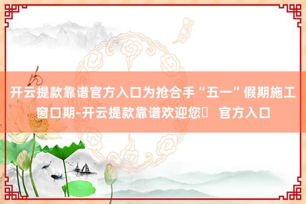 开云提款靠谱官方入口为抢合手“五一”假期施工窗口期-开云提款靠谱欢迎您✅ 官方入口