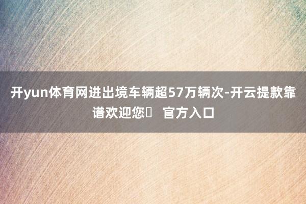 开yun体育网进出境车辆超57万辆次-开云提款靠谱欢迎您✅ 官方入口