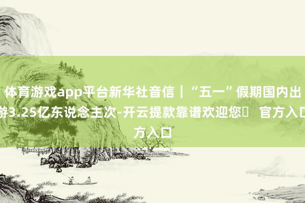 体育游戏app平台新华社音信｜“五一”假期国内出游3.25亿东说念主次-开云提款靠谱欢迎您✅ 官方入口