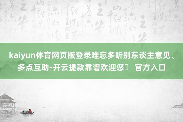 kaiyun体育网页版登录难忘多听别东谈主意见、多点互助-开云提款靠谱欢迎您✅ 官方入口
