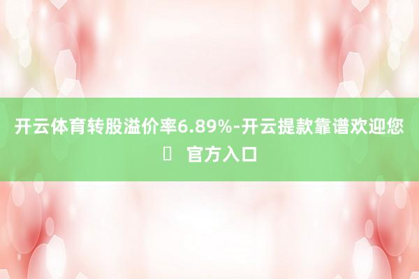 开云体育转股溢价率6.89%-开云提款靠谱欢迎您✅ 官方入口