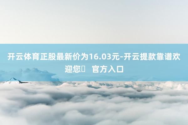 开云体育正股最新价为16.03元-开云提款靠谱欢迎您✅ 官方入口