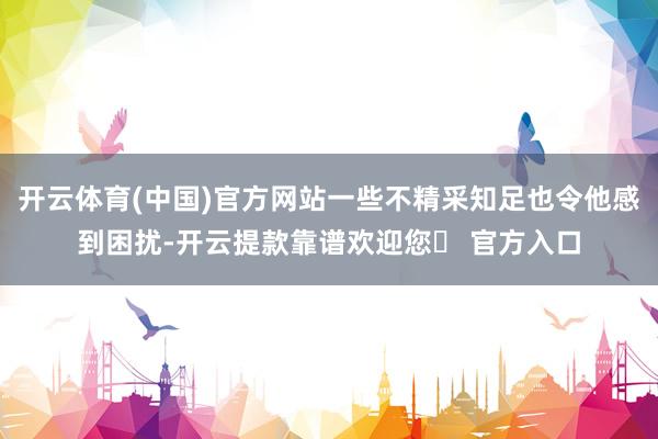 开云体育(中国)官方网站一些不精采知足也令他感到困扰-开云提款靠谱欢迎您✅ 官方入口