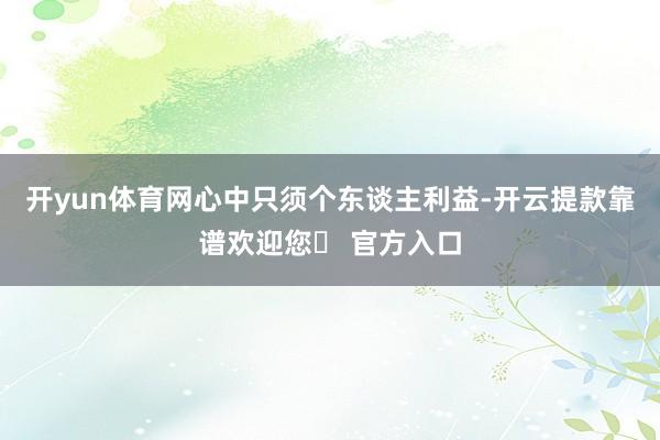 开yun体育网心中只须个东谈主利益-开云提款靠谱欢迎您✅ 官方入口