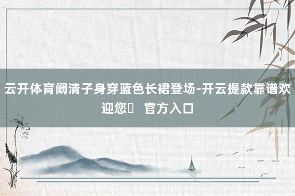 云开体育阚清子身穿蓝色长裙登场-开云提款靠谱欢迎您✅ 官方入口