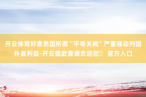 开云体育好意思国所谓“平等关税”严重骚动列国朴直利益-开云提款靠谱欢迎您✅ 官方入口