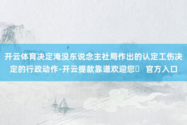 开云体育决定淹没东说念主社局作出的认定工伤决定的行政动作-开云提款靠谱欢迎您✅ 官方入口