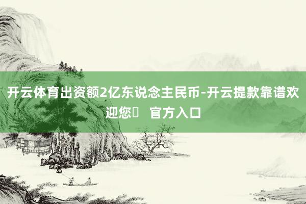 开云体育出资额2亿东说念主民币-开云提款靠谱欢迎您✅ 官方入口