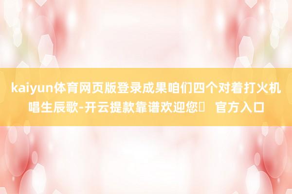 kaiyun体育网页版登录成果咱们四个对着打火机唱生辰歌-开云提款靠谱欢迎您✅ 官方入口