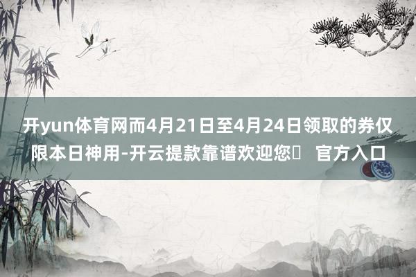 开yun体育网而4月21日至4月24日领取的券仅限本日神用-开云提款靠谱欢迎您✅ 官方入口
