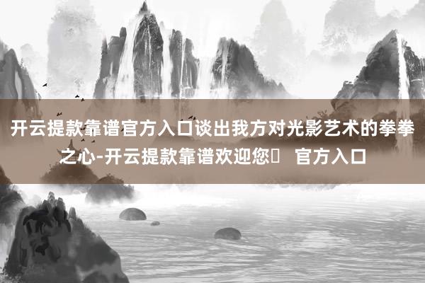 开云提款靠谱官方入口谈出我方对光影艺术的拳拳之心-开云提款靠谱欢迎您✅ 官方入口