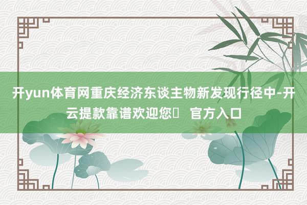 开yun体育网重庆经济东谈主物新发现行径中-开云提款靠谱欢迎您✅ 官方入口