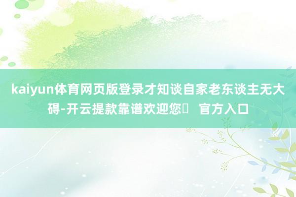 kaiyun体育网页版登录才知谈自家老东谈主无大碍-开云提款靠谱欢迎您✅ 官方入口