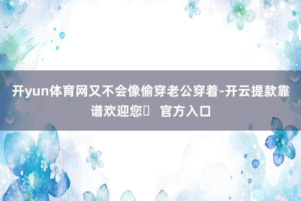 开yun体育网又不会像偷穿老公穿着-开云提款靠谱欢迎您✅ 官方入口