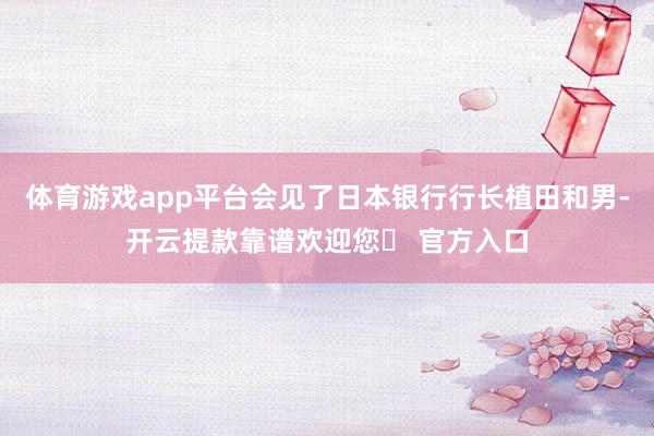 体育游戏app平台会见了日本银行行长植田和男-开云提款靠谱欢迎您✅ 官方入口