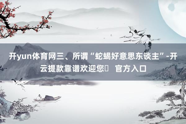 开yun体育网三、所谓“蛇蝎好意思东谈主”-开云提款靠谱欢迎您✅ 官方入口