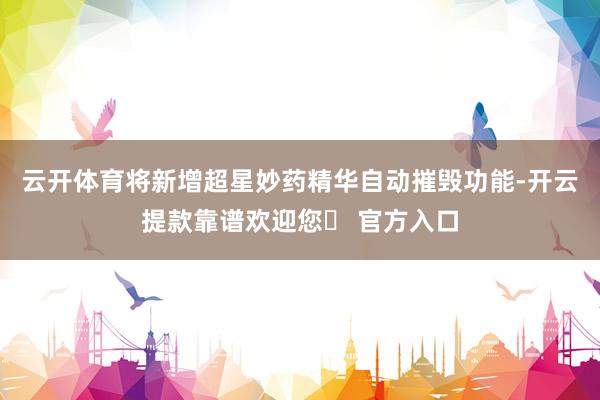 云开体育将新增超星妙药精华自动摧毁功能-开云提款靠谱欢迎您✅ 官方入口