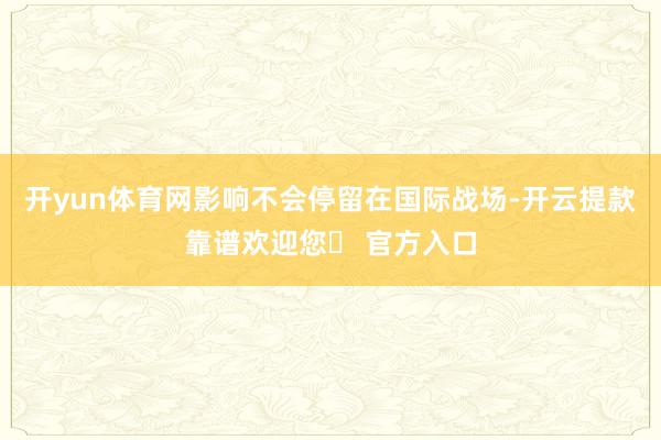 开yun体育网影响不会停留在国际战场-开云提款靠谱欢迎您✅ 官方入口