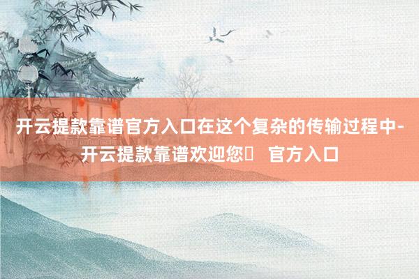 开云提款靠谱官方入口在这个复杂的传输过程中-开云提款靠谱欢迎您✅ 官方入口