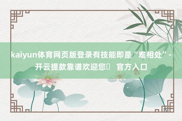 kaiyun体育网页版登录有技能即是“难相处”-开云提款靠谱欢迎您✅ 官方入口