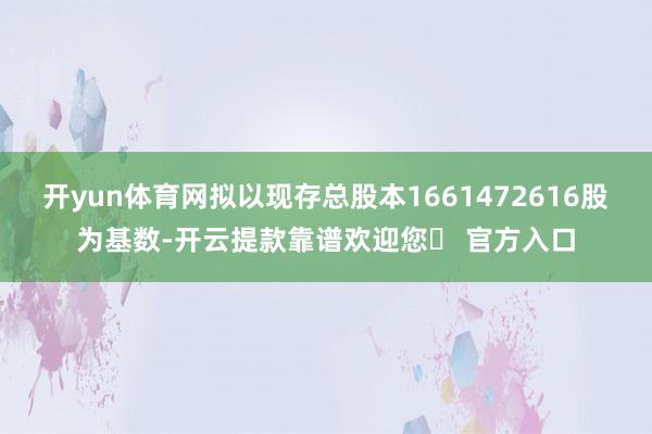 开yun体育网拟以现存总股本1661472616股为基数-开云提款靠谱欢迎您✅ 官方入口