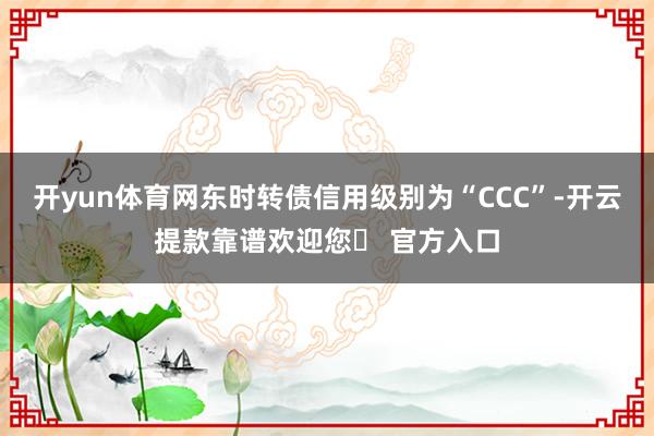 开yun体育网东时转债信用级别为“CCC”-开云提款靠谱欢迎您✅ 官方入口