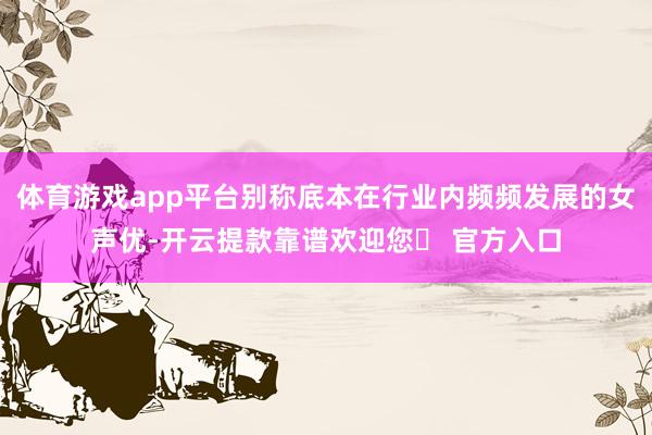 体育游戏app平台别称底本在行业内频频发展的女声优-开云提款靠谱欢迎您✅ 官方入口