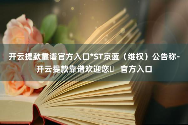 开云提款靠谱官方入口*ST京蓝（维权）公告称-开云提款靠谱欢迎您✅ 官方入口