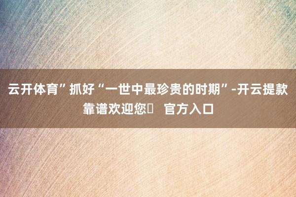 云开体育”抓好“一世中最珍贵的时期”-开云提款靠谱欢迎您✅ 官方入口