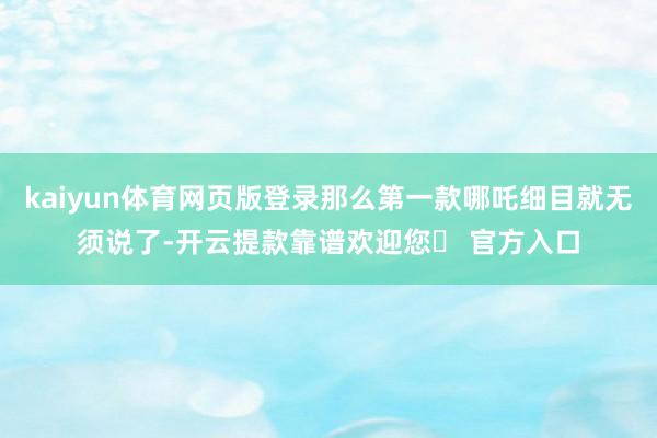 kaiyun体育网页版登录那么第一款哪吒细目就无须说了-开云提款靠谱欢迎您✅ 官方入口