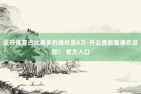 云开体育占比最多的橙杖是8万-开云提款靠谱欢迎您✅ 官方入口