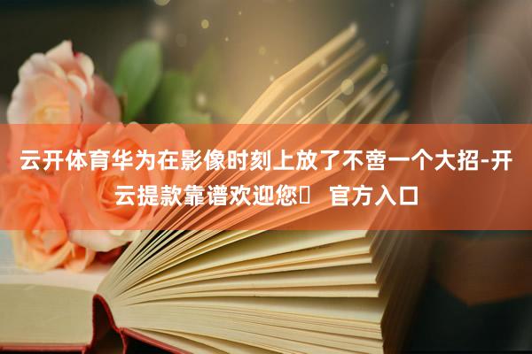 云开体育华为在影像时刻上放了不啻一个大招-开云提款靠谱欢迎您✅ 官方入口