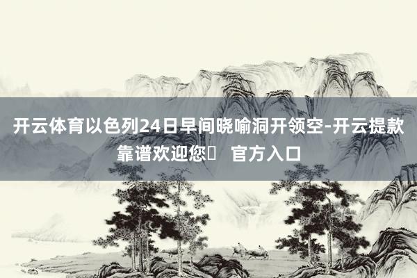 开云体育以色列24日早间晓喻洞开领空-开云提款靠谱欢迎您✅ 官方入口