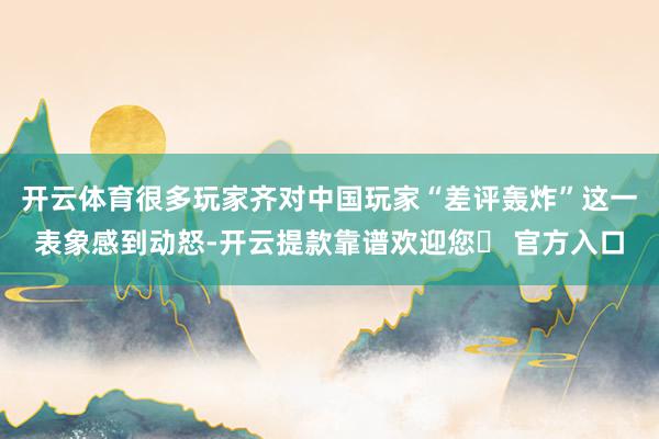 开云体育很多玩家齐对中国玩家“差评轰炸”这一表象感到动怒-开云提款靠谱欢迎您✅ 官方入口