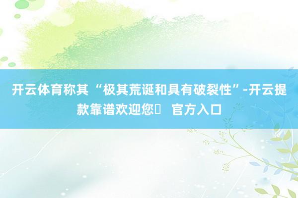 开云体育称其 “极其荒诞和具有破裂性”-开云提款靠谱欢迎您✅ 官方入口