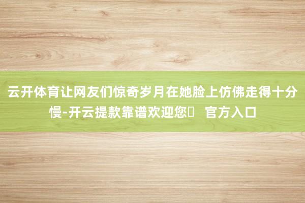 云开体育让网友们惊奇岁月在她脸上仿佛走得十分慢-开云提款靠谱欢迎您✅ 官方入口