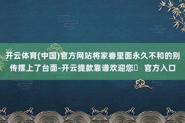 开云体育(中国)官方网站将家眷里面永久不和的别传摆上了台面-开云提款靠谱欢迎您✅ 官方入口
