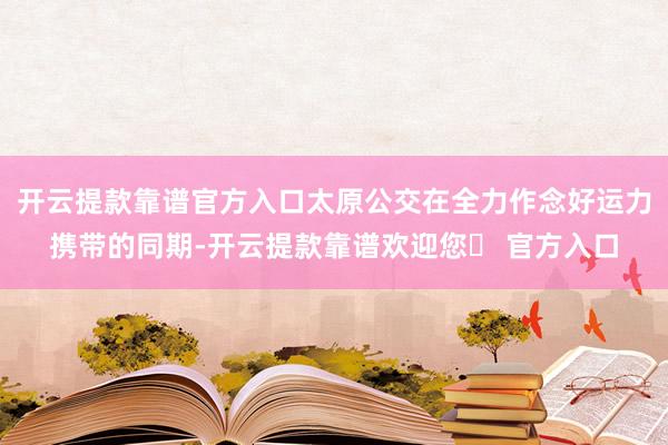 开云提款靠谱官方入口太原公交在全力作念好运力携带的同期-开云提款靠谱欢迎您✅ 官方入口