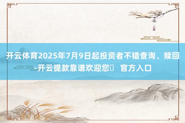 开云体育2025年7月9日起投资者不错查询、赎回-开云提款靠谱欢迎您✅ 官方入口