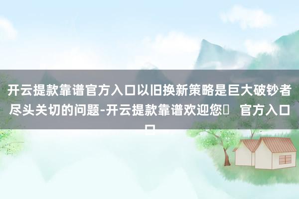 开云提款靠谱官方入口以旧换新策略是巨大破钞者尽头关切的问题-开云提款靠谱欢迎您✅ 官方入口