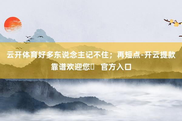 云开体育好多东说念主记不住；再短点-开云提款靠谱欢迎您✅ 官方入口