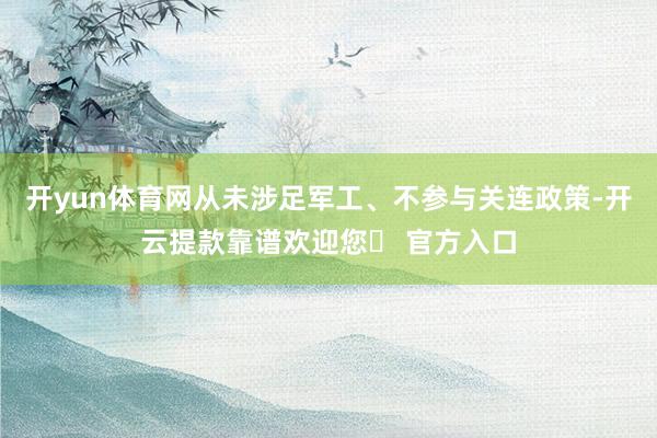 开yun体育网从未涉足军工、不参与关连政策-开云提款靠谱欢迎您✅ 官方入口